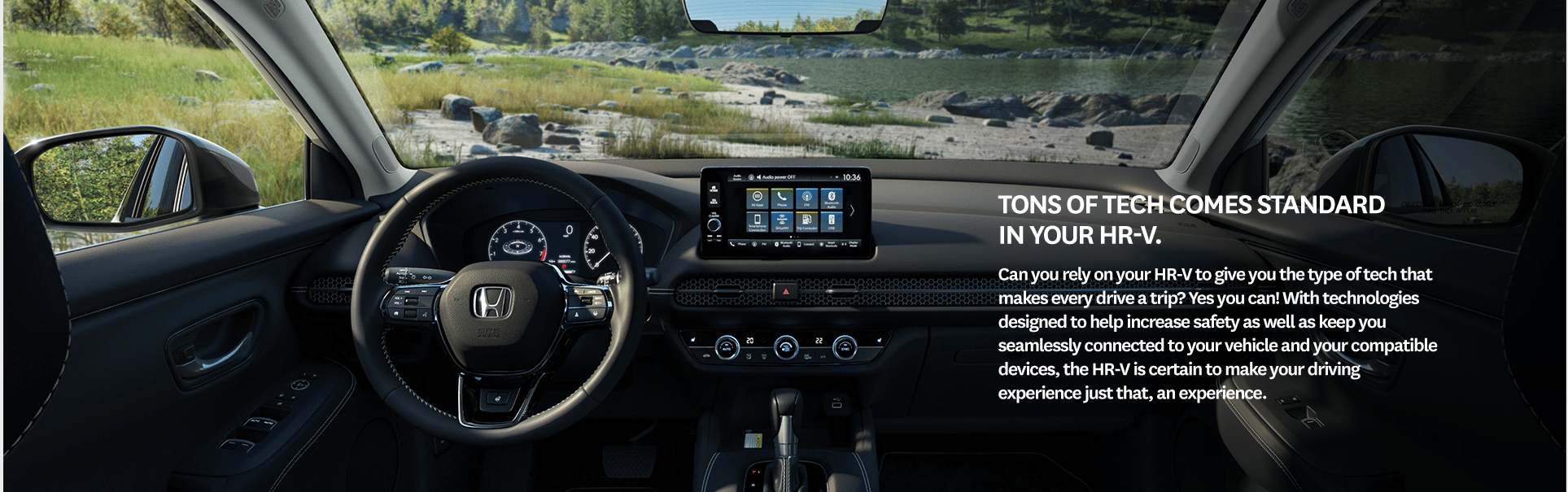 Tons of tech comes standard in your HR-V. Can you rely on your HR-V to give you the type of tech that makes every drive a trip? Yes you can! With technologies designed to help increase safety as well as keep you seamlessly connected to your vehicle and your compatible devices, the HR-V is certain to make your driving experience just that, an experience.