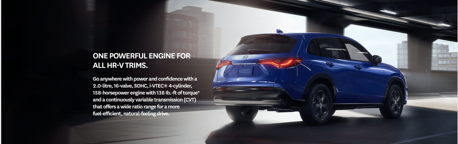 One powerful engine for all HR-V trims. Go anywhere with power and confidence with a 2.0-litre, 16-valve, SOHC, i-VTEC® 4-cylinder, 158-horsepower engine with 138 Ib.-ft of torque* and a continuously variable transmission (CVT) that offers a wide ratio range for a more fuel-efficient, natural-feeling drive.