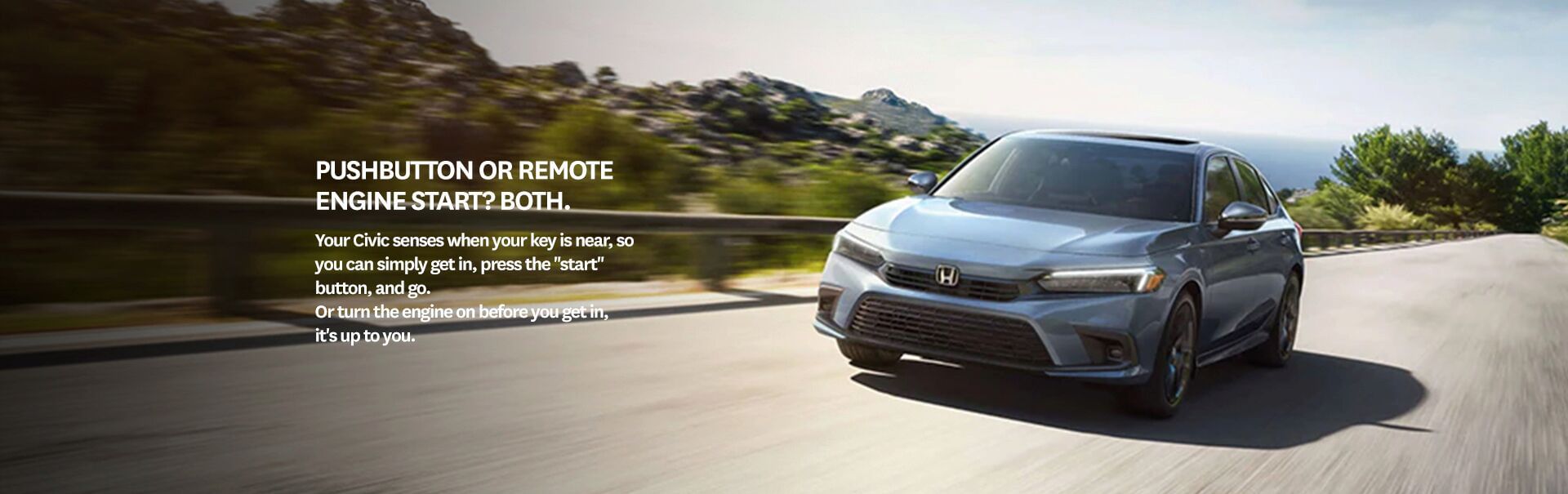 Pushbutton or Remote Engine Start? Both. Your Civic senses when your key is near, so you can simply get in, press the “start” button, and go. Or turn the engine on before you get in, it's up to you.