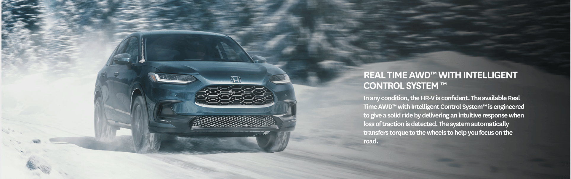 Real Time AWD™ with Intelligent Control System ™. In any condition, the HR-V is confident. The available Real Time AWD™ with Intelligent Control System™ is engineered to give a solid ride by delivering an intuitive response when loss of traction is detected. The system automatically transfers torque to the wheels to help you focus on the road.