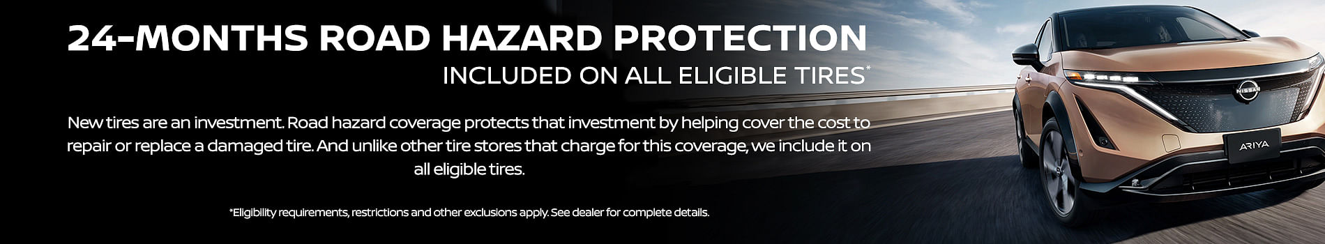 white text 24-MONTHS ROAD HAZARD PROTECTION INCLUDED ON ALL ELIGIBLE TIRES. New tires are an investment. Road hazard coverage protects that investment by helping cover the cost to repair or replace a damaged tire. And unlike other tire stores that charge for this coverage, we include it on all eligible tires. Eligibility requirements. restrictions and other exclusions apply. See dealer for complete details on black background, on the right a new nissan ariya driving on highway 