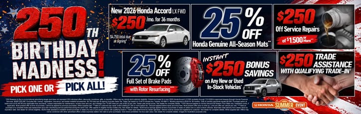 Celebrate 250 Years of America with 250 Reasons to Save! "New 2026 Honda Accord LX FWD Lease for $250/mo. for 36 months with $4,750 total due at signing* 25% Off Honda Genuine All-Season Mats** $250 Off Service Repairs of $1,500 or More*** $25% Off Full Set of Brake Pads with Rotor Resurfacing**** Instant $250 Bonus Savings on Any New or Used In-Stock Vehicles^ $250 Trade Assistance with Qualifying Trade-In†"