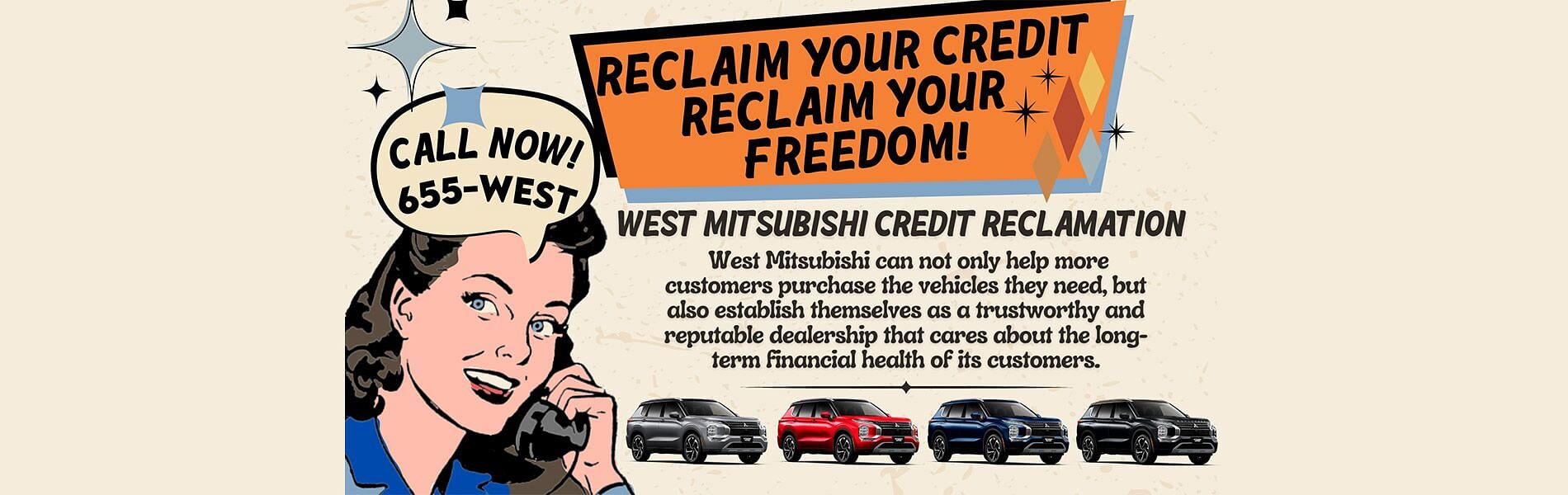 Vintage style banner. On the left a woman a holding phone and saying call now 655-west. On left text RECLAIM YOUR CREDIT RECLAIM YOUR FREEDOM! WEST MITSUBISHI CREDIT RECLAMATION West Mitsubishi com not only help more customers purchase the vehicles they need, but also establish themselves as a trustworthy and reputable dealership that cares about the long-term financial health of its customers. Below four SUV's